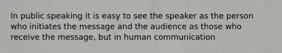 In public speaking it is easy to see the speaker as the person who initiates the message and the audience as those who receive the message, but in human communication