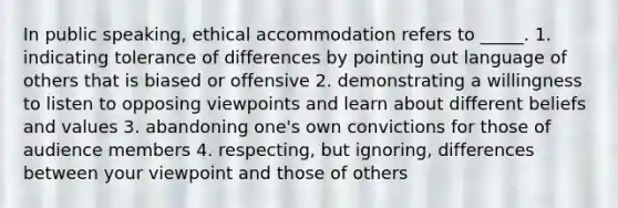 In public speaking, ethical accommodation refers to _____. 1. indicating tolerance of differences by pointing out language of others that is biased or offensive 2. demonstrating a willingness to listen to opposing viewpoints and learn about different beliefs and values 3. abandoning one's own convictions for those of audience members 4. respecting, but ignoring, differences between your viewpoint and those of others