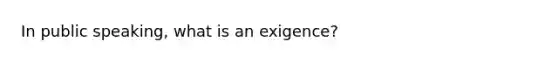 In public speaking, what is an exigence?