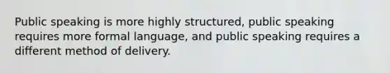 Public speaking is more highly structured, public speaking requires more formal language, and public speaking requires a different method of delivery.