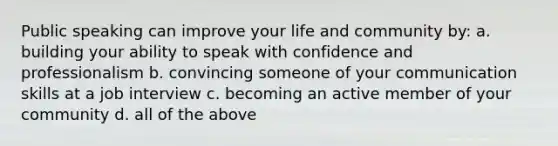 Public speaking can improve your life and community by: a. building your ability to speak with confidence and professionalism b. convincing someone of your communication skills at a job interview c. becoming an active member of your community d. all of the above