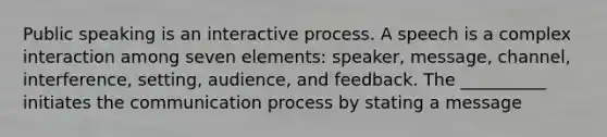 Public speaking is an interactive process. A speech is a complex interaction among seven elements: speaker, message, channel, interference, setting, audience, and feedback. The __________ initiates the communication process by stating a message