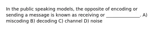 In the public speaking models, the opposite of encoding or sending a message is known as receiving or _______________. A) miscoding B) decoding C) channel D) noise