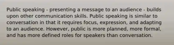 Public speaking - presenting a message to an audience - builds upon other communication skills. Public speaking is similar to conversation in that it requires focus, expression, and adapting to an audience. However, public is more planned, more formal, and has more defined roles for speakers than conversation.