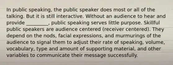 In public speaking, the public speaker does most or all of the talking. But it is still interactive. Without an audience to hear and provide _________, public speaking serves little purpose. Skillful public speakers are audience centered (receiver centered). They depend on the nods, facial expressions, and murmurings of the audience to signal them to adjust their rate of speaking, volume, vocabulary, type and amount of supporting material, and other variables to communicate their message successfully.