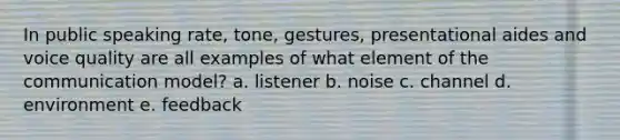 In public speaking rate, tone, gestures, presentational aides and voice quality are all examples of what element of the communication model? a. listener b. noise c. channel d. environment e. feedback