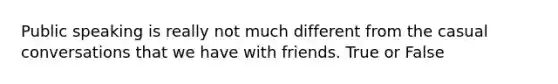 Public speaking is really not much different from the casual conversations that we have with friends. True or False