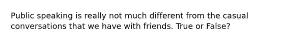 Public speaking is really not much different from the casual conversations that we have with friends. True or False?