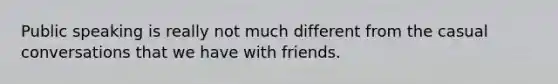 Public speaking is really not much different from the casual conversations that we have with friends.