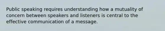 Public speaking requires understanding how a mutuality of concern between speakers and listeners is central to the effective communication of a message.