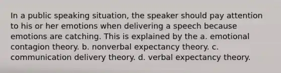 In a public speaking situation, the speaker should pay attention to his or her emotions when delivering a speech because emotions are catching. This is explained by the a. emotional contagion theory. b. nonverbal expectancy theory. c. communication delivery theory. d. verbal expectancy theory.