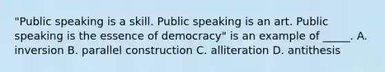 "Public speaking is a skill. Public speaking is an art. Public speaking is the essence of democracy" is an example of _____. A. inversion B. parallel construction C. alliteration D. antithesis