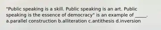 "Public speaking is a skill. Public speaking is an art. Public speaking is the essence of democracy" is an example of _____. a.parallel construction b.alliteration c.antithesis d.inversion