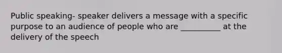 Public speaking- speaker delivers a message with a specific purpose to an audience of people who are __________ at the delivery of the speech