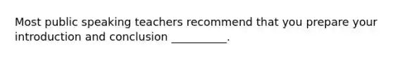 Most public speaking teachers recommend that you prepare your introduction and conclusion __________.