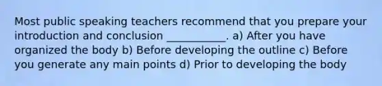 Most public speaking teachers recommend that you prepare your introduction and conclusion ___________. a) After you have organized the body b) Before developing the outline c) Before you generate any main points d) Prior to developing the body