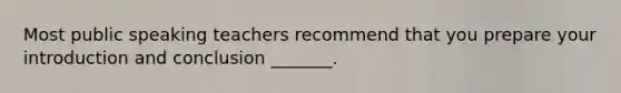 Most public speaking teachers recommend that you prepare your introduction and conclusion _______.