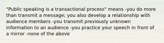 "Public speaking is a transactional process" means -you do more than transmit a message; you also develop a relationship with audience members -you transmit previously unknown information to an audience -you practice your speech in front of a mirror -none of the above