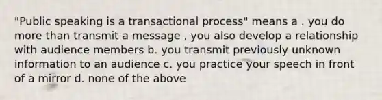 "Public speaking is a transactional process" means a . you do more than transmit a message , you also develop a relationship with audience members b. you transmit previously unknown information to an audience c. you practice your speech in front of a mirror d. none of the above