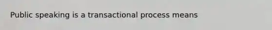 Public speaking is a transactional process means