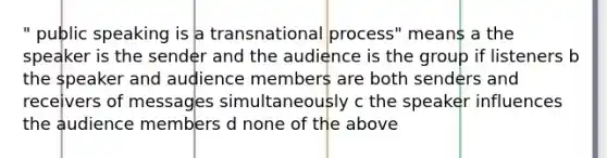 " public speaking is a transnational process" means a the speaker is the sender and the audience is the group if listeners b the speaker and audience members are both senders and receivers of messages simultaneously c the speaker influences the audience members d none of the above