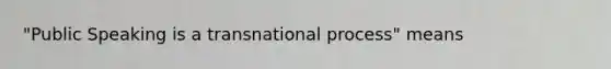 "Public Speaking is a transnational process" means