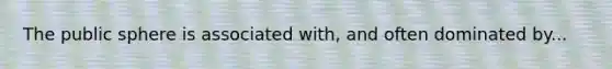 The public sphere is associated with, and often dominated by...