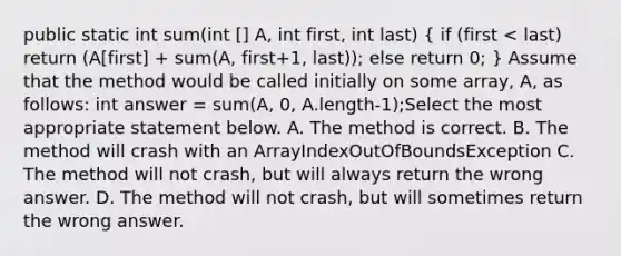 public static int sum(int ​[] A, int first, int last) ( if (first < last) return (A​[first] + sum(A, first+1, last)); else return 0; ) Assume that the method would be called initially on some array, A, as follows: int answer = sum(A, 0, A.length-1);Select the most appropriate statement below. A. The method is correct. B. The method will crash with an ArrayIndexOutOfBoundsException C. The method will not crash, but will always return the wrong answer. D. The method will not crash, but will sometimes return the wrong answer.