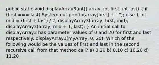 public static void displayArray3(int[] array, int first, int last) ( if (first === last) System.out.println(array[first] + " "); else { int mid = (first + last) / 2; displayArray3(array, first, mid); displayArray3(array, mid + 1, last); ) An initial call to displayArray3 has parameter values of 0 and 20 for first and last respectively: displayArray3(myArray, 0, 20). Which of the following would be the values of first and last in the second recursive call from that method call? a) 0,20 b) 0,10 c) 10,20 d) 11,20