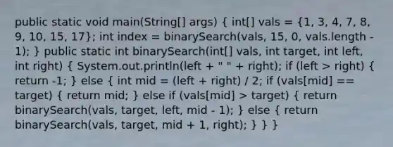 public static void main(String[] args) ( int[] vals = {1, 3, 4, 7, 8, 9, 10, 15, 17); int index = binarySearch(vals, 15, 0, vals.length - 1); } public static int binarySearch(int[] vals, int target, int left, int right) ( System.out.println(left + " " + right); if (left > right) { return -1; ) else ( int mid = (left + right) / 2; if (vals[mid] == target) { return mid; ) else if (vals[mid] > target) ( return binarySearch(vals, target, left, mid - 1); ) else ( return binarySearch(vals, target, mid + 1, right); ) } }