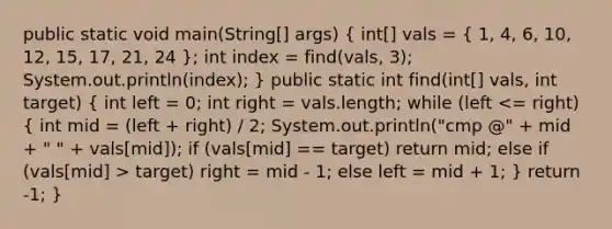 public static void main(String[] args) ( int[] vals = { 1, 4, 6, 10, 12, 15, 17, 21, 24 ); int index = find(vals, 3); System.out.println(index); } public static int find(int[] vals, int target) ( int left = 0; int right = vals.length; while (left target) right = mid - 1; else left = mid + 1; ) return -1; }