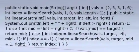 public static void main(String[] args) ( int[] vals = {2, 5, 3, 1, 6); int index = linearSearch(vals, 1, 0, vals.length - 1); } public static int linearSearch(int[] vals, int target, int left, int right) ( System.out.println(left + " " + right); if (left > right) { return -1; ) else ( int mid = (left + right) / 2; if (vals[mid] == target) { return mid; ) else ( int index = linearSearch(vals, target, left, mid - 1); if (index == -1) { index = linearSearch(vals, target, mid + 1, right); ) return index; } } }