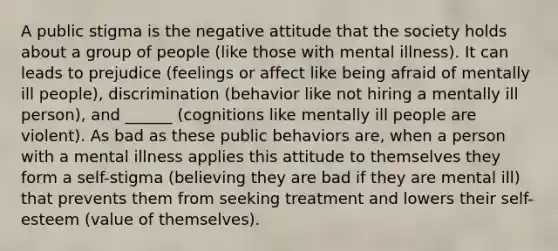 A public stigma is the negative attitude that the society holds about a group of people (like those with mental illness). It can leads to prejudice (feelings or affect like being afraid of mentally ill people), discrimination (behavior like not hiring a mentally ill person), and ______ (cognitions like mentally ill people are violent). As bad as these public behaviors are, when a person with a mental illness applies this attitude to themselves they form a self-stigma (believing they are bad if they are mental ill) that prevents them from seeking treatment and lowers their self-esteem (value of themselves).