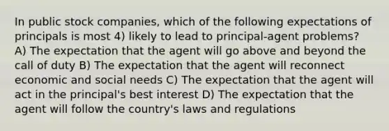 In public stock companies, which of the following expectations of principals is most 4) likely to lead to principal-agent problems? A) The expectation that the agent will go above and beyond the call of duty B) The expectation that the agent will reconnect economic and social needs C) The expectation that the agent will act in the principal's best interest D) The expectation that the agent will follow the country's laws and regulations