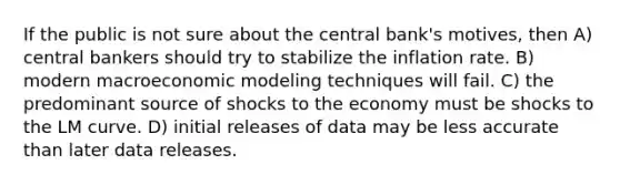 If the public is not sure about the central bank's motives, then A) central bankers should try to stabilize the inflation rate. B) modern macroeconomic modeling techniques will fail. C) the predominant source of shocks to the economy must be shocks to the LM curve. D) initial releases of data may be less accurate than later data releases.