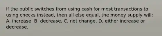 If the public switches from using cash for most transactions to using checks instead, then all else equal, the money supply will: A. increase. B. decrease. C. not change. D. either increase or decrease.