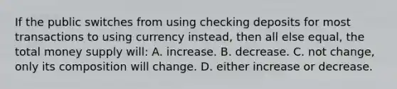 If the public switches from using checking deposits for most transactions to using currency instead, then all else equal, the total money supply will: A. increase. B. decrease. C. not change, only its composition will change. D. either increase or decrease.