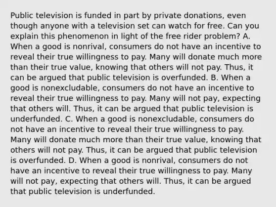 Public television is funded in part by private​ donations, even though anyone with a television set can watch for free. Can you explain this phenomenon in light of the free rider​ problem? A. When a good is​ nonrival, consumers do not have an incentive to reveal their true willingness to pay. Many will donate much more than their true​ value, knowing that others will not pay.​ Thus, it can be argued that public television is overfunded. B. When a good is​ nonexcludable, consumers do not have an incentive to reveal their true willingness to pay. Many will not​ pay, expecting that others will.​ Thus, it can be argued that public television is underfunded. C. When a good is​ nonexcludable, consumers do not have an incentive to reveal their true willingness to pay. Many will donate much more than their true​ value, knowing that others will not pay.​ Thus, it can be argued that public television is overfunded. D. When a good is​ nonrival, consumers do not have an incentive to reveal their true willingness to pay. Many will not​ pay, expecting that others will.​ Thus, it can be argued that public television is underfunded.