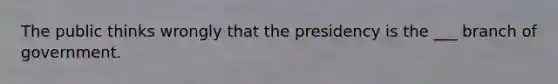 The public thinks wrongly that the presidency is the ___ branch of government.