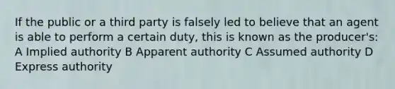 If the public or a third party is falsely led to believe that an agent is able to perform a certain duty, this is known as the producer's: A Implied authority B Apparent authority C Assumed authority D Express authority