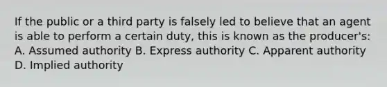 If the public or a third party is falsely led to believe that an agent is able to perform a certain duty, this is known as the producer's: A. Assumed authority B. Express authority C. Apparent authority D. Implied authority