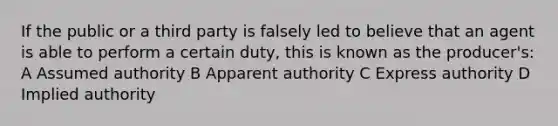 If the public or a third party is falsely led to believe that an agent is able to perform a certain duty, this is known as the producer's: A Assumed authority B Apparent authority C Express authority D Implied authority