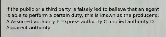 If the public or a third party is falsely led to believe that an agent is able to perform a certain duty, this is known as the producer's: A Assumed authority B Express authority C Implied authority D Apparent authority