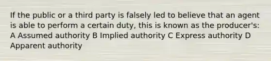 If the public or a third party is falsely led to believe that an agent is able to perform a certain duty, this is known as the producer's: A Assumed authority B Implied authority C Express authority D Apparent authority