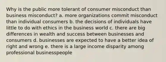 Why is the public more tolerant of consumer misconduct than business misconduct? a. more organizations commit misconduct than individual consumers b. the decisions of individuals have little to do with ethics in the business world c. there are big differences in wealth and success between businesses and consumers d. businesses are expected to have a better idea of right and wrong e. there is a large income disparity among professional businesspeople