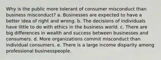 Why is the public more tolerant of consumer misconduct than business misconduct? a. Businesses are expected to have a better idea of right and wrong. b. The decisions of individuals have little to do with ethics in the business world. c. There are big differences in wealth and success between businesses and consumers. d. More organizations commit misconduct than individual consumers. e. There is a large income disparity among professional businesspeople.