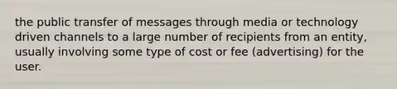 the public transfer of messages through media or technology driven channels to a large number of recipients from an entity, usually involving some type of cost or fee (advertising) for the user.