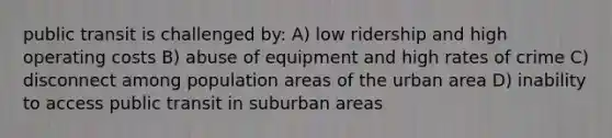 public transit is challenged by: A) low ridership and high operating costs B) abuse of equipment and high rates of crime C) disconnect among population areas of the urban area D) inability to access public transit in suburban areas