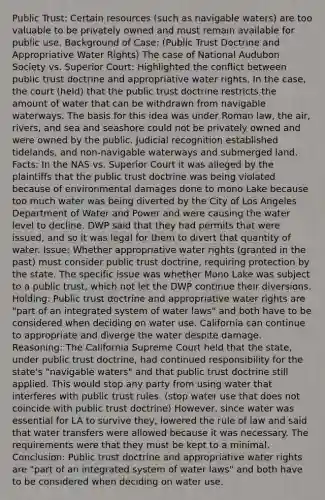 Public Trust: Certain resources (such as navigable waters) are too valuable to be privately owned and must remain available for public use. Background of Case: (Public Trust Doctrine and Appropriative Water Rights) The case of National Audubon Society vs. Superior Court: Highlighted the conflict between public trust doctrine and appropriative water rights. In the case, the court (held) that the public trust doctrine restricts the amount of water that can be withdrawn from navigable waterways. The basis for this idea was under Roman law, the air, rivers, and sea and seashore could not be privately owned and were owned by the public. Judicial recognition established tidelands, and non-navigable waterways and submerged land. Facts: In the NAS vs. Superior Court it was alleged by the plaintiffs that the public trust doctrine was being violated because of environmental damages done to mono Lake because too much water was being diverted by the City of Los Angeles Department of Water and Power and were causing the water level to decline. DWP said that they had permits that were issued, and so it was legal for them to divert that quantity of water. Issue: Whether appropriative water rights (granted in the past) must consider public trust doctrine, requiring protection by the state. The specific issue was whether Mono Lake was subject to a public trust, which not let the DWP continue their diversions. Holding: Public trust doctrine and appropriative water rights are "part of an integrated system of water laws" and both have to be considered when deciding on water use. California can continue to appropriate and diverge the water despite damage. Reasoning: The California Supreme Court held that the state, under public trust doctrine, had continued responsibility for the state's "navigable waters" and that public trust doctrine still applied. This would stop any party from using water that interferes with public trust rules. (stop water use that does not coincide with public trust doctrine) However, since water was essential for LA to survive they, lowered the rule of law and said that water transfers were allowed because it was necessary. The requirements were that they must be kept to a minimal. Conclusion: Public trust doctrine and appropriative water rights are "part of an integrated system of water laws" and both have to be considered when deciding on water use.