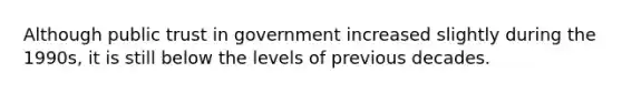 Although public trust in government increased slightly during the 1990s, it is still below the levels of previous decades.